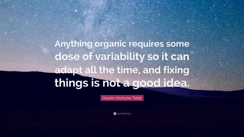 Nassim Nicholas Taleb Quote: “Anything organic requires some dose of variability so it can adapt all the time, and fixing things is not a good idea.”