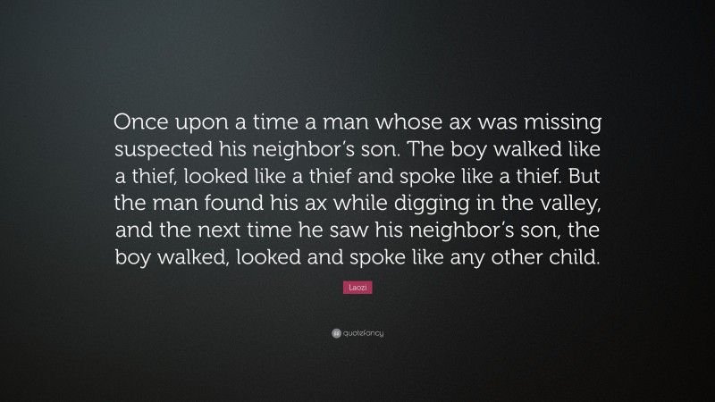 Laozi Quote: “Once upon a time a man whose ax was missing suspected his neighbor’s son. The boy walked like a thief, looked like a thief and spoke like a thief. But the man found his ax while digging in the valley, and the next time he saw his neighbor’s son, the boy walked, looked and spoke like any other child.”