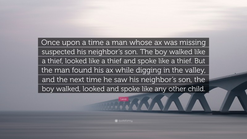 Laozi Quote: “Once upon a time a man whose ax was missing suspected his neighbor’s son. The boy walked like a thief, looked like a thief and spoke like a thief. But the man found his ax while digging in the valley, and the next time he saw his neighbor’s son, the boy walked, looked and spoke like any other child.”