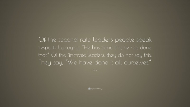 Laozi Quote: “Of the second-rate leaders people speak respectfully saying, “He has done this, he has done that.” Of the first-rate leaders, they do not say this. They say, “We have done it all ourselves.””
