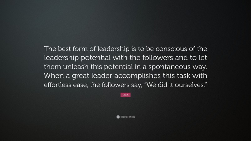 Laozi Quote: “The best form of leadership is to be conscious of the leadership potential with the followers and to let them unleash this potential in a spontaneous way. When a great leader accomplishes this task with effortless ease, the followers say, “We did it ourselves.””