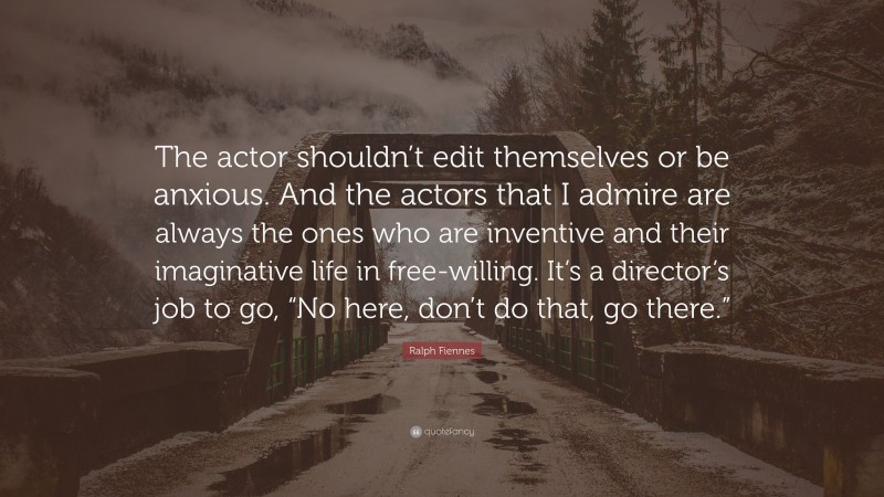 Ralph Fiennes Quote: “The actor shouldn’t edit themselves or be anxious. And the actors that I admire are always the ones who are inventive and their imaginative life in free-willing. It’s a director’s job to go, “No here, don’t do that, go there.””
