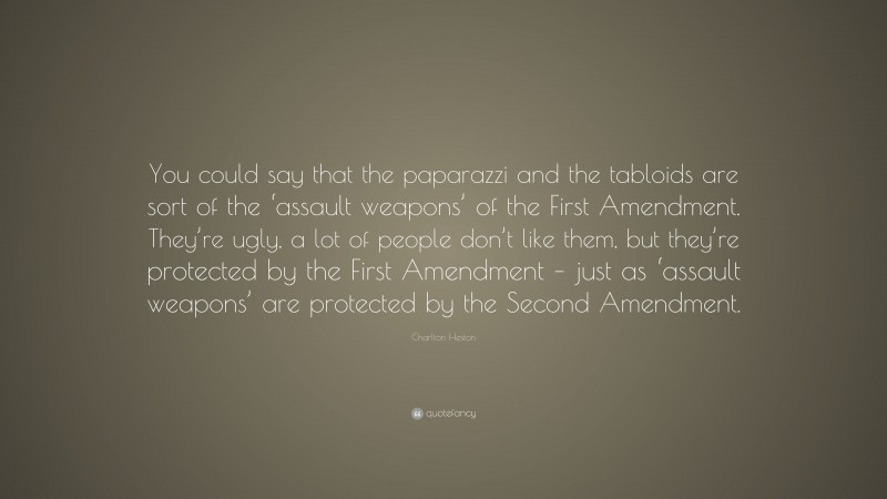 Charlton Heston Quote: “You could say that the paparazzi and the tabloids are sort of the ‘assault weapons’ of the First Amendment. They’re ugly, a lot of people don’t like them, but they’re protected by the First Amendment – just as ‘assault weapons’ are protected by the Second Amendment.”