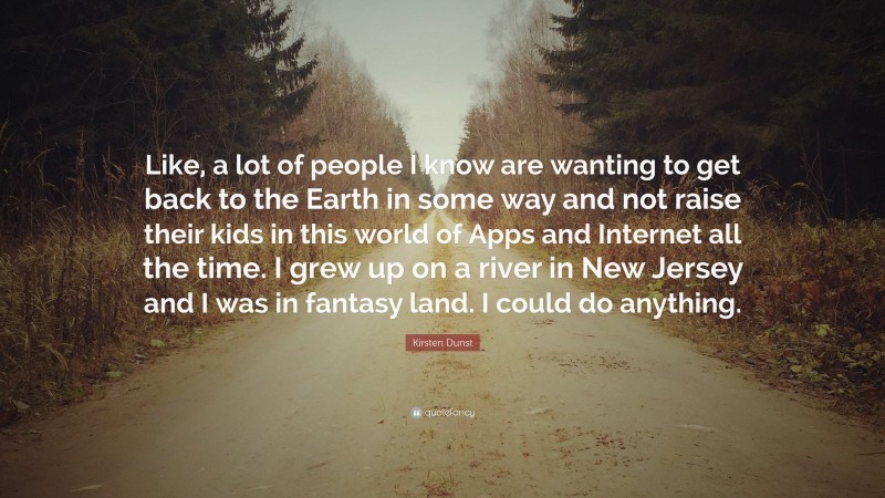 Kirsten Dunst Quote: “Like, a lot of people I know are wanting to get back to the Earth in some way and not raise their kids in this world of Apps and Internet all the time. I grew up on a river in New Jersey and I was in fantasy land. I could do anything.”