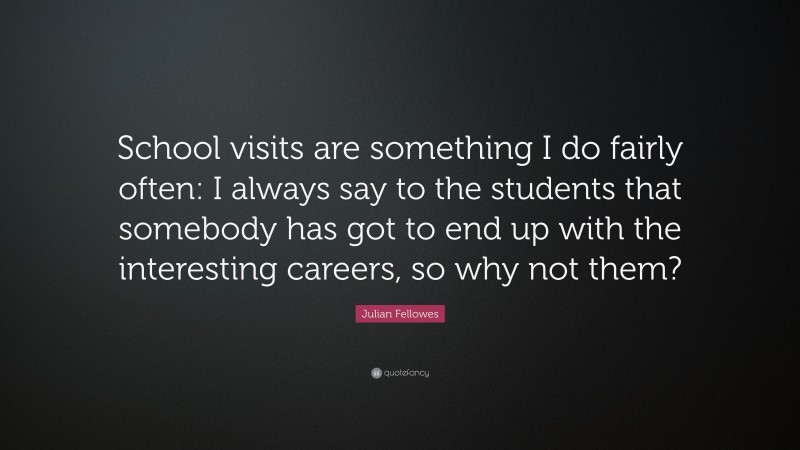 Julian Fellowes Quote: “School visits are something I do fairly often: I always say to the students that somebody has got to end up with the interesting careers, so why not them?”