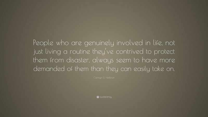 Carolyn G. Heilbrun Quote: “People who are genuinely involved in life, not just living a routine they’ve contrived to protect them from disaster, always seem to have more demanded of them than they can easily take on.”