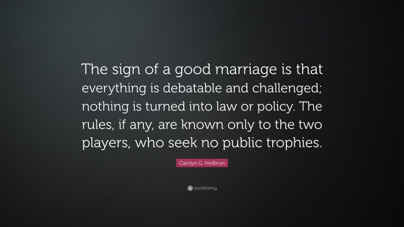 Carolyn G. Heilbrun Quote: “The sign of a good marriage is that everything is debatable and challenged; nothing is turned into law or policy. The rules, if any, are known only to the two players, who seek no public trophies.”