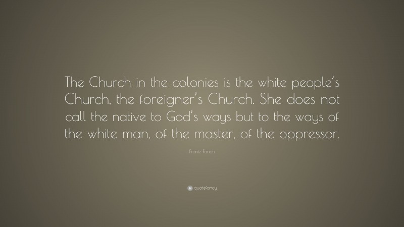Frantz Fanon Quote: “The Church in the colonies is the white people’s Church, the foreigner’s Church. She does not call the native to God’s ways but to the ways of the white man, of the master, of the oppressor.”