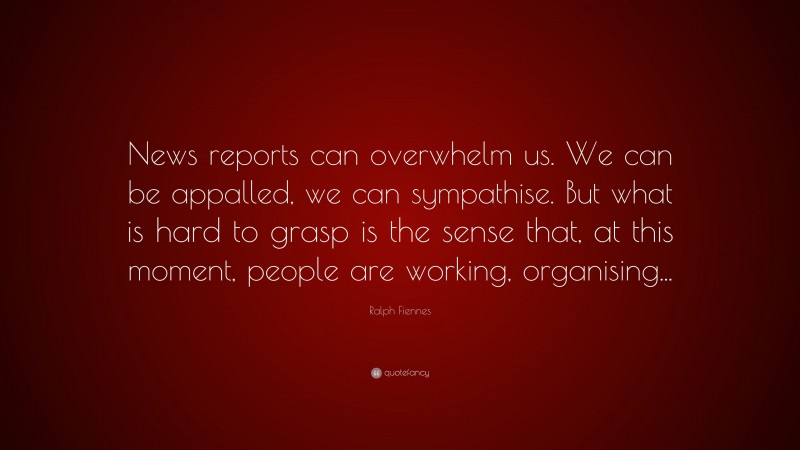 Ralph Fiennes Quote: “News reports can overwhelm us. We can be appalled, we can sympathise. But what is hard to grasp is the sense that, at this moment, people are working, organising...”