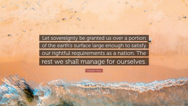 Theodor Herzl Quote: “Let sovereignty be granted us over a portion of the earth’s surface large enough to satisfy our rightful requirements as a nation. The rest we shall manage for ourselves.”