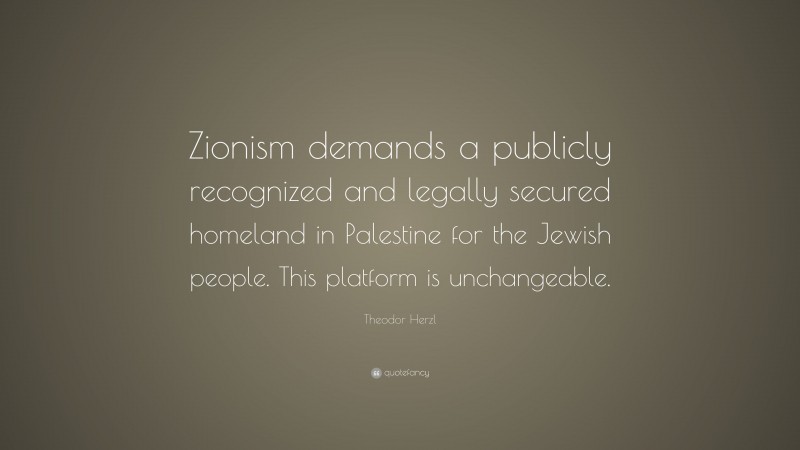 Theodor Herzl Quote: “Zionism demands a publicly recognized and legally secured homeland in Palestine for the Jewish people. This platform is unchangeable.”