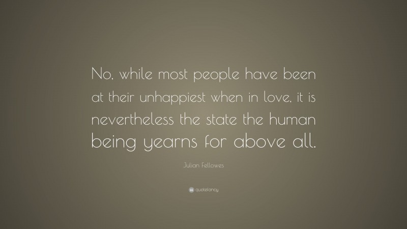 Julian Fellowes Quote: “No, while most people have been at their unhappiest when in love, it is nevertheless the state the human being yearns for above all.”