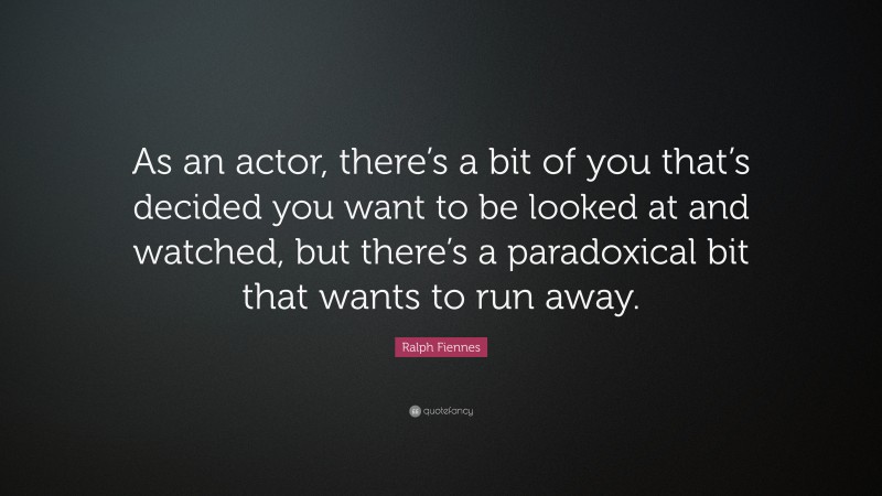 Ralph Fiennes Quote: “As an actor, there’s a bit of you that’s decided you want to be looked at and watched, but there’s a paradoxical bit that wants to run away.”