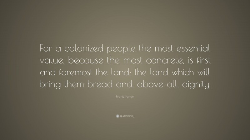 Frantz Fanon Quote: “For a colonized people the most essential value, because the most concrete, is first and foremost the land: the land which will bring them bread and, above all, dignity.”