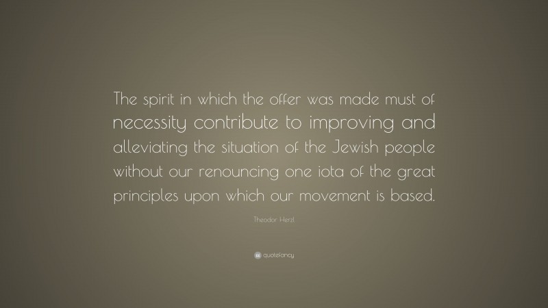 Theodor Herzl Quote: “The spirit in which the offer was made must of necessity contribute to improving and alleviating the situation of the Jewish people without our renouncing one iota of the great principles upon which our movement is based.”