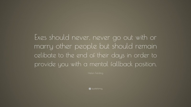Helen Fielding Quote: “Exes should never, never go out with or marry other people but should remain celibate to the end of their days in order to provide you with a mental fallback position.”