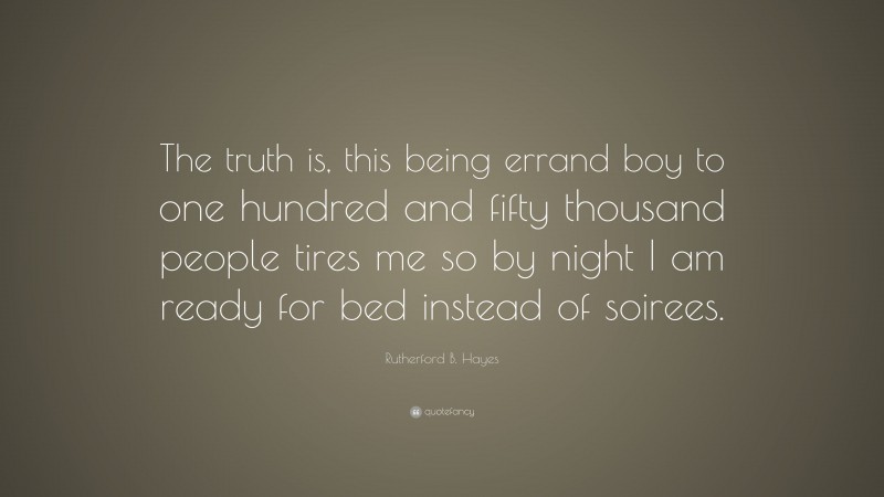 Rutherford B. Hayes Quote: “The truth is, this being errand boy to one hundred and fifty thousand people tires me so by night I am ready for bed instead of soirees.”
