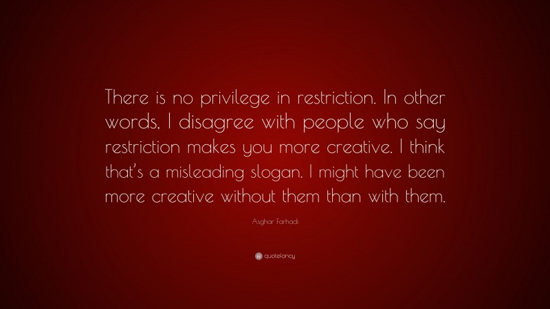 Asghar Farhadi Quote: “There is no privilege in restriction. In other words, I disagree with people who say restriction makes you more creative. I think that’s a misleading slogan. I might have been more creative without them than with them.”