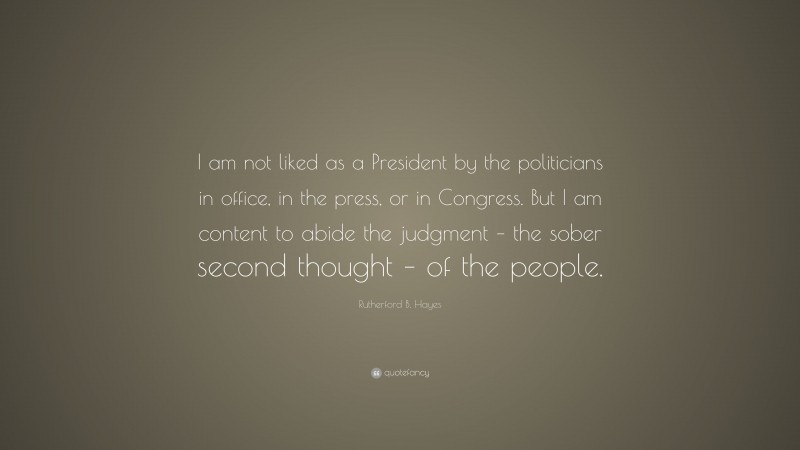Rutherford B. Hayes Quote: “I am not liked as a President by the politicians in office, in the press, or in Congress. But I am content to abide the judgment – the sober second thought – of the people.”