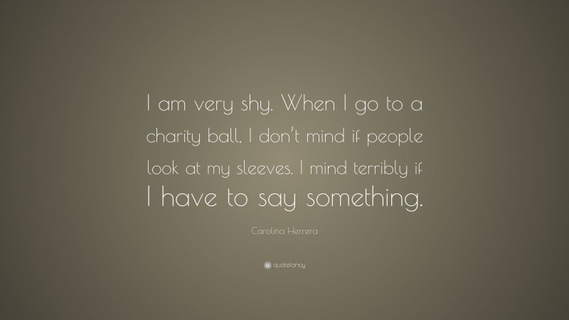 Carolina Herrera Quote: “I am very shy. When I go to a charity ball, I don’t mind if people look at my sleeves. I mind terribly if I have to say something.”