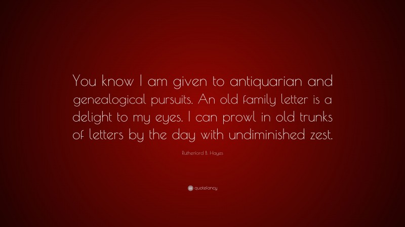 Rutherford B. Hayes Quote: “You know I am given to antiquarian and genealogical pursuits. An old family letter is a delight to my eyes. I can prowl in old trunks of letters by the day with undiminished zest.”