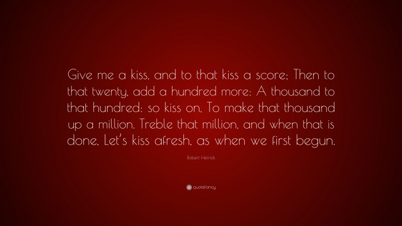 Robert Herrick Quote: “Give me a kiss, and to that kiss a score; Then to that twenty, add a hundred more: A thousand to that hundred: so kiss on, To make that thousand up a million. Treble that million, and when that is done, Let’s kiss afresh, as when we first begun.”