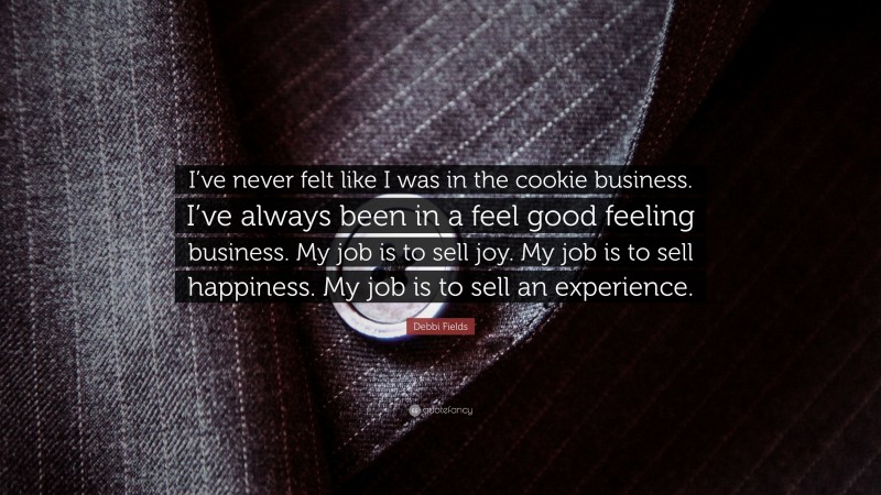 Debbi Fields Quote: “I’ve never felt like I was in the cookie business. I’ve always been in a feel good feeling business. My job is to sell joy. My job is to sell happiness. My job is to sell an experience.”