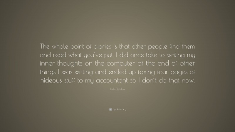 Helen Fielding Quote: “The whole point of diaries is that other people find them and read what you’ve put. I did once take to writing my inner thoughts on the computer at the end of other things I was writing and ended up faxing four pages of hideous stuff to my accountant so I don’t do that now.”