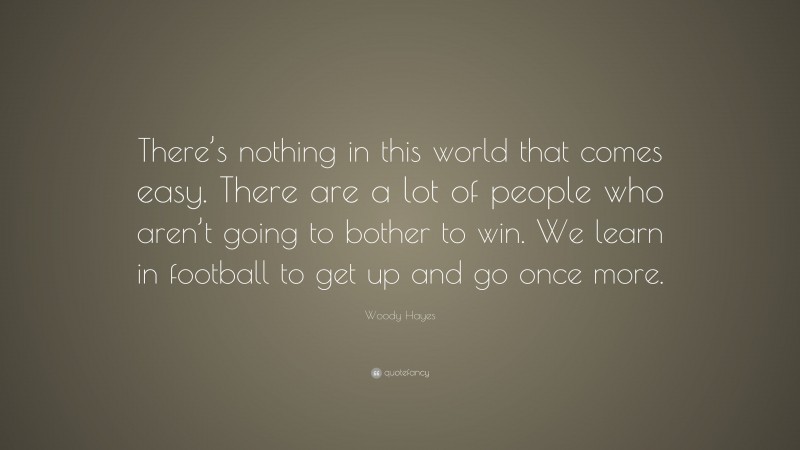 Woody Hayes Quote: “There’s nothing in this world that comes easy. There are a lot of people who aren’t going to bother to win. We learn in football to get up and go once more.”