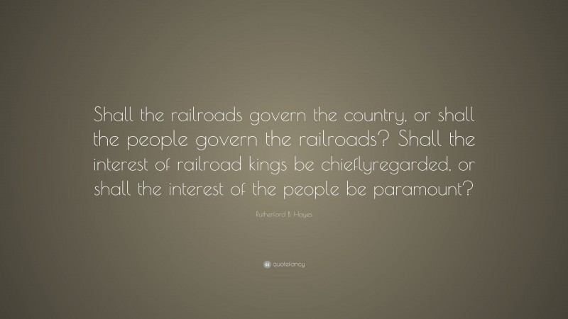 Rutherford B. Hayes Quote: “Shall the railroads govern the country, or shall the people govern the railroads? Shall the interest of railroad kings be chieflyregarded, or shall the interest of the people be paramount?”