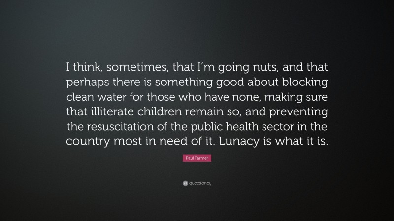 Paul Farmer Quote: “I think, sometimes, that I’m going nuts, and that perhaps there is something good about blocking clean water for those who have none, making sure that illiterate children remain so, and preventing the resuscitation of the public health sector in the country most in need of it. Lunacy is what it is.”