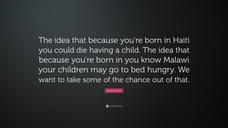 Paul Farmer Quote: “The idea that because you’re born in Haiti you could die having a child. The idea that because you’re born in you know Malawi your children may go to bed hungry. We want to take some of the chance out of that.”