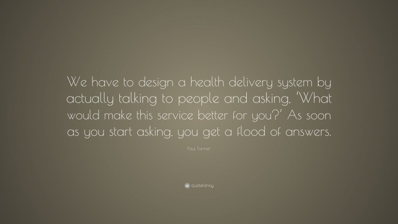 Paul Farmer Quote: “We have to design a health delivery system by actually talking to people and asking, ‘What would make this service better for you?’ As soon as you start asking, you get a flood of answers.”