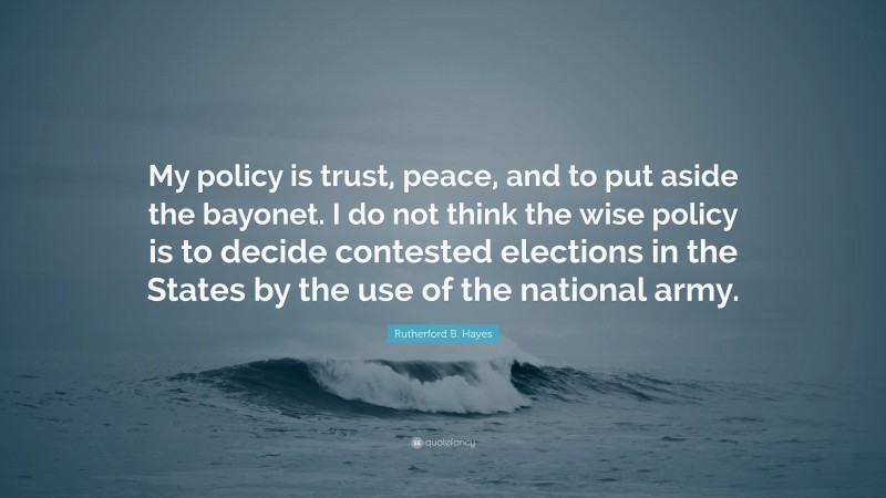 Rutherford B. Hayes Quote: “My policy is trust, peace, and to put aside the bayonet. I do not think the wise policy is to decide contested elections in the States by the use of the national army.”