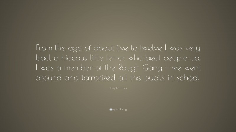 Joseph Fiennes Quote: “From the age of about five to twelve I was very bad, a hideous little terror who beat people up. I was a member of the Rough Gang – we went around and terrorized all the pupils in school.”