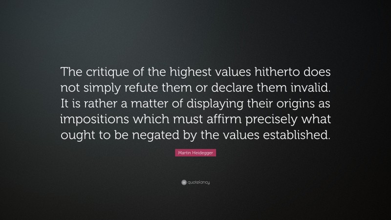 Martin Heidegger Quote: “The critique of the highest values hitherto does not simply refute them or declare them invalid. It is rather a matter of displaying their origins as impositions which must affirm precisely what ought to be negated by the values established.”