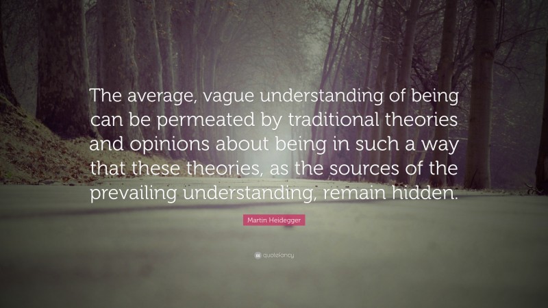 Martin Heidegger Quote: “The average, vague understanding of being can be permeated by traditional theories and opinions about being in such a way that these theories, as the sources of the prevailing understanding, remain hidden.”