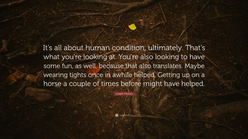 Joseph Fiennes Quote: “It’s all about human condition, ultimately. That’s what you’re looking at. You’re also looking to have some fun, as well, because that also translates. Maybe wearing tights once in awhile helped. Getting up on a horse a couple of times before might have helped.”