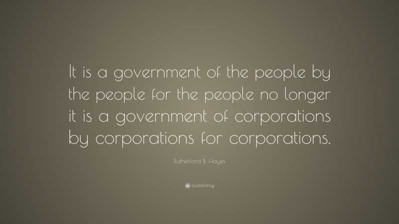 Rutherford B. Hayes Quote: “It is a government of the people by the people for the people no longer it is a government of corporations by corporations for corporations.”