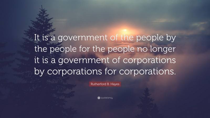 Rutherford B. Hayes Quote: “It is a government of the people by the people for the people no longer it is a government of corporations by corporations for corporations.”