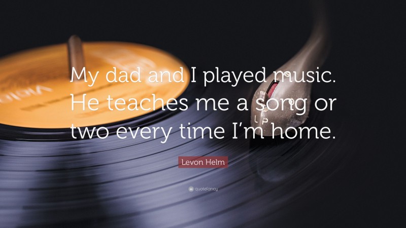 Levon Helm Quote: “My dad and I played music. He teaches me a song or two every time I’m home.”