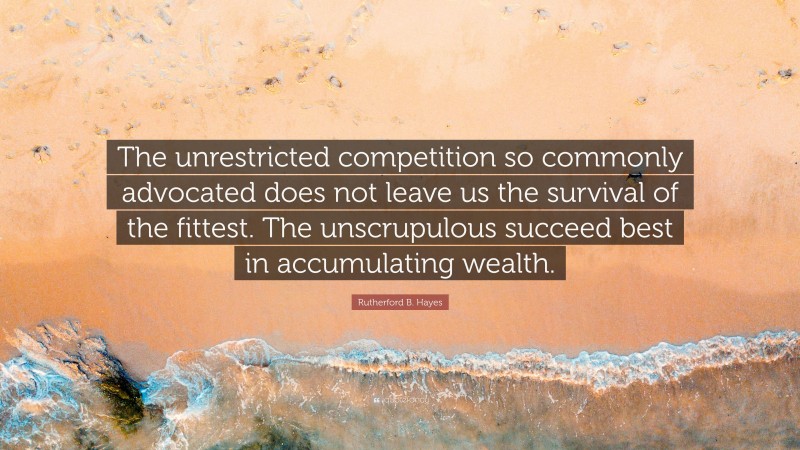 Rutherford B. Hayes Quote: “The unrestricted competition so commonly advocated does not leave us the survival of the fittest. The unscrupulous succeed best in accumulating wealth.”