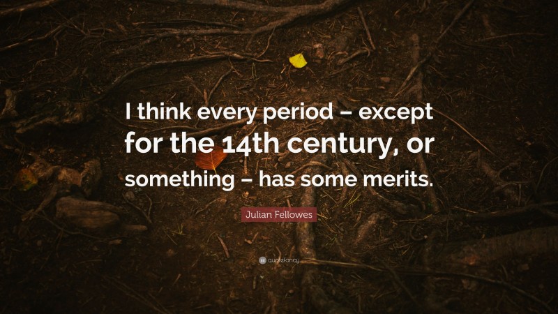 Julian Fellowes Quote: “I think every period – except for the 14th century, or something – has some merits.”
