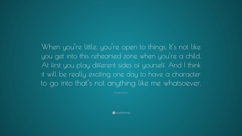 Kirsten Dunst Quote: “When you’re little, you’re open to things. It’s not like you get into this rehearsed zone when you’re a child. At first you play different sides of yourself. And I think it will be really exciting one day to have a character to go into that’s not anything like me whatsoever.”
