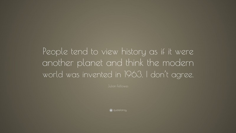 Julian Fellowes Quote: “People tend to view history as if it were another planet and think the modern world was invented in 1963. I don’t agree.”