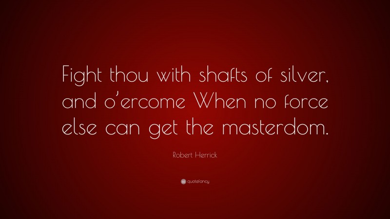 Robert Herrick Quote: “Fight thou with shafts of silver, and o’ercome When no force else can get the masterdom.”