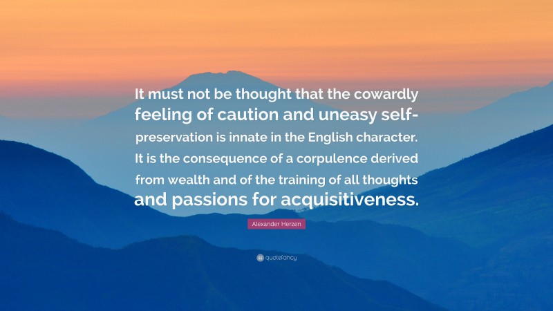 Alexander Herzen Quote: “It must not be thought that the cowardly feeling of caution and uneasy self-preservation is innate in the English character. It is the consequence of a corpulence derived from wealth and of the training of all thoughts and passions for acquisitiveness.”