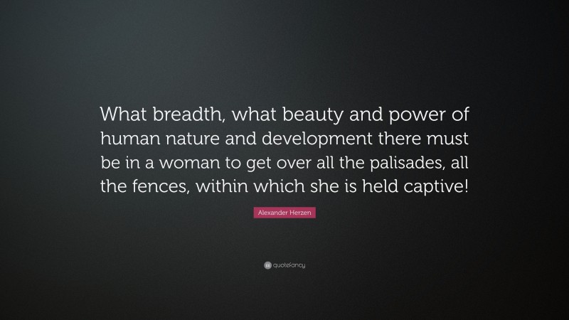Alexander Herzen Quote: “What breadth, what beauty and power of human nature and development there must be in a woman to get over all the palisades, all the fences, within which she is held captive!”