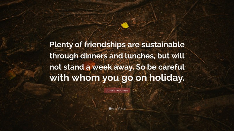 Julian Fellowes Quote: “Plenty of friendships are sustainable through dinners and lunches, but will not stand a week away. So be careful with whom you go on holiday.”