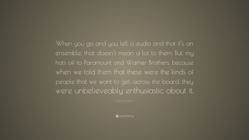 David Fincher Quote: “When you go and you tell a studio and that it’s an ensemble, that doesn’t mean a lot to them. But, my hats off to Paramount and Warner Brothers, because when we told them that these were the kinds of people that we want to get, across the board, they were unbelieveably enthusiastic about it.”